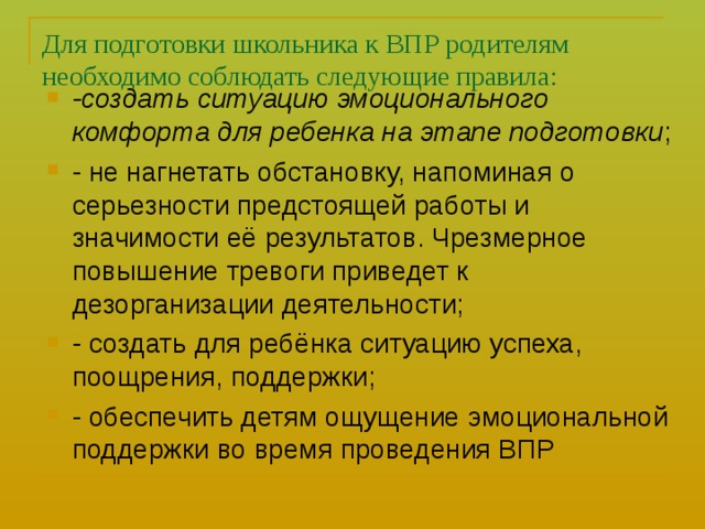 Для подготовки школьника к ВПР родителям необходимо соблюдать следующие правила: -создать ситуацию эмоционального комфорта для ребенка на этапе подготовки ; - не нагнетать обстановку, напоминая о серьезности предстоящей работы и значимости её результатов. Чрезмерное повышение тревоги приведет к дезорганизации деятельности; - создать для ребёнка ситуацию успеха, поощрения, поддержки; - обеспечить детям ощущение эмоциональной поддержки во время проведения ВПР  