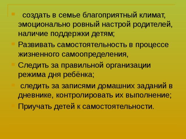  создать в семье благоприятный климат, эмоционально ровный настрой родителей, наличие поддержки детям; Развивать самостоятельность в процессе жизненного самоопределения, Следить за правильной организации режима дня ребёнка;  следить за записями домашних заданий в дневнике, контролировать их выполнение; Приучать детей к самостоятельности.  