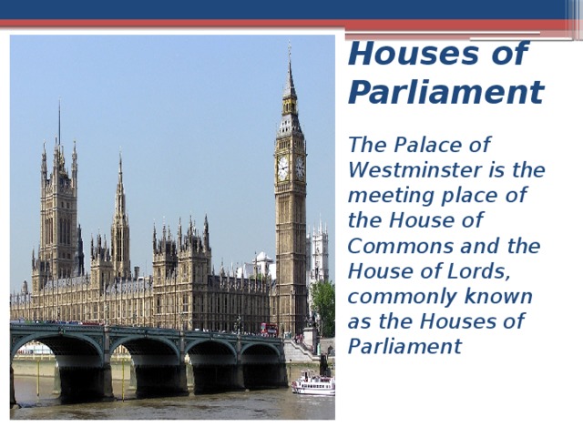 Houses of Parliament The Palace of Westminster is the meeting place of the House of Commons and the House of Lords, commonly known as the Houses of Parliament 