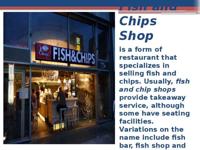Fish and Chips Shop is a form of restaurant that specializes in selling fish and chips. Usually, fish and chip shops provide takeaway service, although some have seating facilities. Variations on the name include fish bar, fish shop and chip shop 