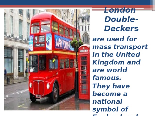 London  Double-Decker s are used for mass transport in the United Kingdom and are world famous. They have become a national symbol of England and United Kingdom 