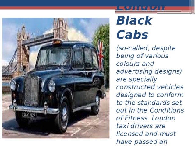 London Black Cabs (so-called, despite being of various colours and advertising designs) are specially constructed vehicles designed to conform to the standards set out in the Conditions of Fitness. London taxi drivers are licensed and must have passed an extensive training course 
