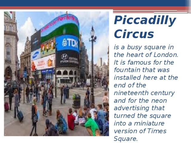 Piccadilly Circus  is a busy square in the heart of London. It is famous for the fountain that was installed here at the end of the nineteenth century and for the neon advertising that turned the square into a miniature version of Times Square. 
