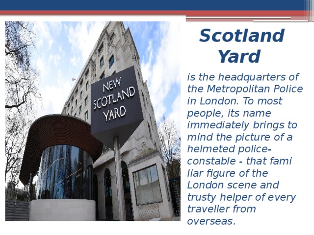 Scotland Yard is the headquarters of the Metropolitan Police in London. To most people, its name immediately brings to mind the picture of a helmeted police-constable - that fami­liar figure of the London scene and trusty helper of every traveller from overseas . 