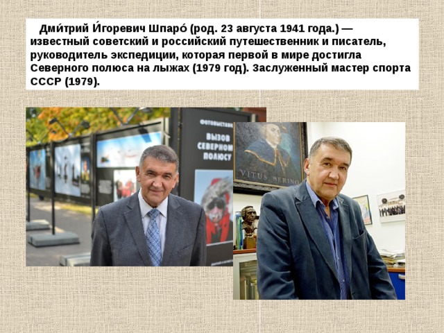  Дми́трий И́горевич Шпаро́ (род. 23 августа 1941 года.) — известный советский и российский путешественник и писатель, руководитель экспедиции, которая первой в мире достигла Северного полюса на лыжах (1979 год). Заслуженный мастер спорта СССР (1979). 