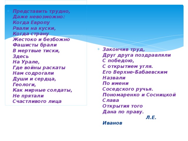  Представить трудно,  Даже невозможно:  Когда Европу  Рвали на куски,  Когда страну  Жестоко и безбожно  Фашисты брали  В мертвые тиски,  Здесь  На Урале,  Где войны раскаты  Нам содрогали  Души и сердца,  Геологи,  Как мирные солдаты,  Не прятали  Счастливого лица Закончив труд,  Друг друга поздравляли  С победою,  С открытием угля.  Его Верхне-Бабаевским  Назвали  По имени  Соседского ручья.  Пономаренко и Сосницкой  Слава  Открытия того  Дана по праву.   Л.Е. Иванов   