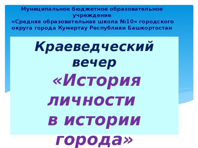 Муниципальное бюджетное образовательное учреждение  «Средняя образовательная школа №10» городского округа города Кумертау Республики Башкортостан Краеведческий вечер   «История личности  в истории города»   
