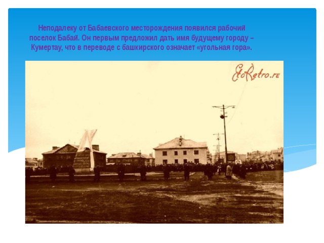 Неподалеку от Бабаевского месторождения появился рабочий поселок Бабай. Он первым предложил дать имя будущему городу – Кумертау, что в переводе с башкирского означает «угольная гора». 