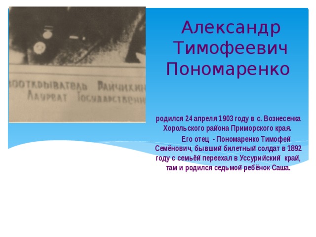 Александр Тимофеевич Пономаренко     родился 24 апреля 1903 году в с. Вознесенка Хорольского района Приморского края.  Его отец - Пономаренко Тимофей Семёнович, бывший билетный солдат в 1892 году с семьёй переехал в Уссурийский край, там и родился седьмой ребёнок Саша. 