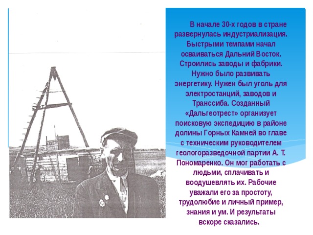  В начале 30-х годов в стране развернулась индустриализация. Быстрыми темпами начал осваиваться Дальний Восток. Строились заводы и фабрики. Нужно было развивать энергетику. Нужен был уголь для электростанций, заводов и Транссиба. Созданный «Дальгеотрест» организует поисковую экспедицию в районе долины Горных Камней во главе с техническим руководителем геологоразведочной партии А. Т. Пономаренко. Он мог работать с людьми, сплачивать и воодушевлять их. Рабочие уважали его за простоту, трудолюбие и личный пример, знания и ум. И результаты вскоре сказались. 
