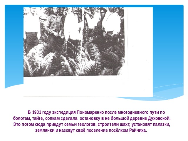  В 1931 году экспедиция Пономаренко после многодневного пути по болотам, тайге, сопкам сделала остановку в не большой деревне Духовской. Это потом сюда приедут семьи геологов, строители шахт, установят палатки, землянки и назовут своё поселение посёлком Райчиха. 