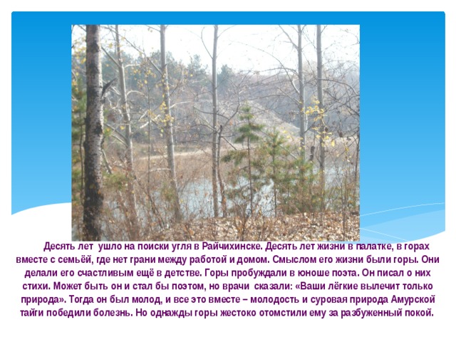   Десять лет ушло на поиски угля в Райчихинске. Десять лет жизни в палатке, в горах вместе с семьёй, где нет грани между работой и домом. Смыслом его жизни были горы. Они делали его счастливым ещё в детстве. Горы пробуждали в юноше поэта. Он писал о них стихи. Может быть он и стал бы поэтом, но врачи сказали: «Ваши лёгкие вылечит только природа». Тогда он был молод, и все это вместе – молодость и суровая природа Амурской тайги победили болезнь. Но однажды горы жестоко отомстили ему за разбуженный покой. 