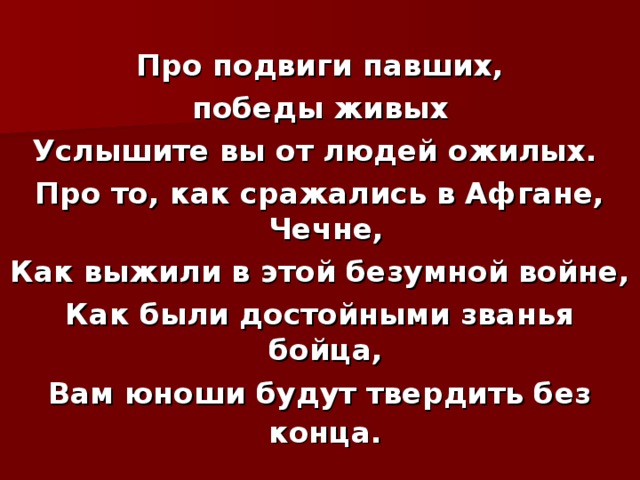  Про подвиги павших,  победы живых Услышите вы от людей ожилых. Про то, как сражались в Афгане, Чечне, Как выжили в этой безумной войне, Как были достойными званья бойца, Вам юноши будут твердить без конца.  