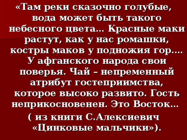 «Там реки сказочно голубые, вода может быть такого небесного цвета… Красные маки растут, как у нас ромашки, костры маков у подножия гор.… У афганского народа свои поверья. Чай – непременный атрибут гостеприимства, которое высоко развито. Гость неприкосновенен. Это Восток… ( из книги С.Алексиевич «Цинковые мальчики»). 