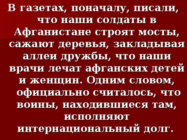 В газетах, поначалу, писали, что наши солдаты в Афганистане строят мосты, сажают деревья, закладывая аллеи дружбы, что наши врачи лечат афганских детей и женщин. Одним словом,  официально считалось, что воины, находившиеся там, исполняют интернациональный долг. 