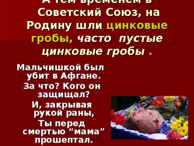   А тем временем в  Советский Союз, на Родину шли цинковые гробы, часто пустые цинковые гробы .    Мальчишкой был убит в Афгане.   За что? Кого он защищал?   И, закрывая рукой раны,   Ты перед смертью “мама” прошептал. 