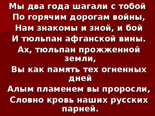 Мы два года шагали с тобой   По горячим дорогам войны,   Нам знакомы и зной, и бой   И тюльпан афганской вины.   Ах, тюльпан прожженной земли,   Вы как память тех огненных дней   Алым пламенем вы проросли,   Словно кровь наших русских парней. 