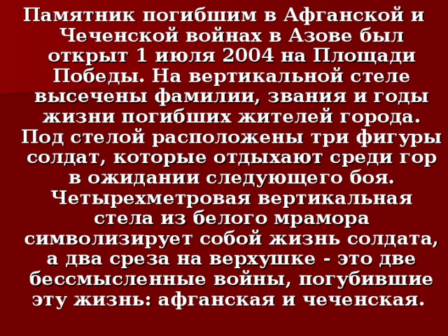 Памятник погибшим в Афганской и Чеченской войнах в Азове был открыт 1 июля 2004 на Площади Победы. На вертикальной стеле высечены фамилии, звания и годы жизни погибших жителей города. Под стелой расположены три фигуры солдат, которые отдыхают среди гор в ожидании следующего боя.  Четырехметровая вертикальная стела из белого мрамора символизирует собой жизнь солдата, а два среза на верхушке - это две бессмысленные войны, погубившие эту жизнь: афганская и чеченская.  