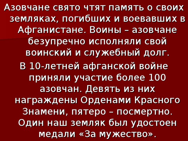 Азовчане свято чтят память о своих земляках, погибших и воевавших в Афганистане. Воины – азовчане безупречно исполняли свой воинский и служебный долг. В 10-летней афганской войне приняли участие более 100 азовчан. Девять из них награждены Орденами Красного Знамени, пятеро – посмертно. Один наш земляк был удостоен медали «За мужество». 