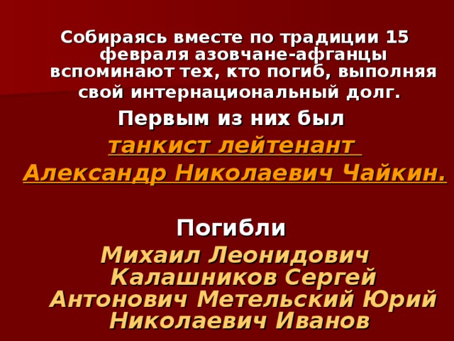  Собираясь вместе по традиции 15 февраля азовчане-афганцы вспоминают тех, кто погиб, выполняя свой интернациональный долг.  Первым из них был  танкист лейтенант Александр Николаевич Чайкин.   Погибли Михаил Леонидович Калашников Сергей Антонович Метельский Юрий Николаевич Иванов   