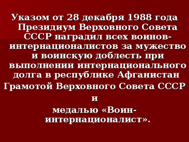  Указом от 28 декабря 1988 года Президиум Верховного Совета СССР наградил всех воинов-интернационалистов за мужество и воинскую доблесть при выполнении интернационального долга в республике Афганистан Грамотой Верховного Совета СССР  и медалью «Воин-интернационалист».  