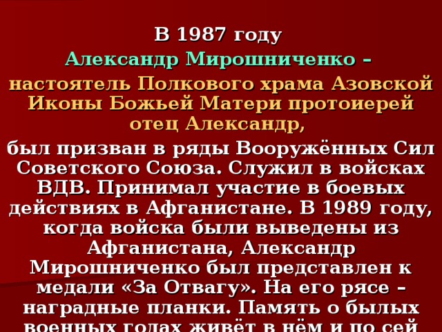  В 1987 году Александр Мирошниченко – настоятель Полкового храма Азовской Иконы Божьей Матери протоиерей отец Александр, был призван в ряды Вооружённых Сил Советского Союза. Служил в войсках ВДВ. Принимал участие в боевых действиях в Афганистане. В 1989 году, когда войска были выведены из Афганистана, Александр Мирошниченко был представлен к медали «За Отвагу». На его рясе – наградные планки. Память о былых военных годах живёт в нём и по сей день.  