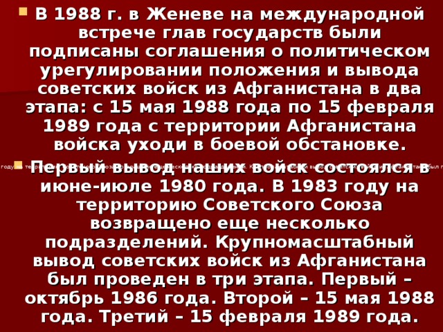 В 1988 г. в Женеве на международной встрече глав государств были подписаны соглашения о политическом урегулировании положения и вывода советских войск из Афганистана в два этапа: с 15 мая 1988 года по 15 февраля 1989 года с территории Афганистана войска уходи в боевой обстановке. Первый вывод наших войск состоялся в июне-июле 1980 года. В 1983 году на территорию Советского Союза возвращено еще несколько подразделений. Крупномасштабный вывод советских войск из Афганистана был проведен в три этапа. Первый – октябрь 1986 года. Второй – 15 мая 1988 года. Третий – 15 февраля 1989 года. Первый вывод наших войск состоялся в июне-июле 1980 года. В 1983 году на территорию Советского Союза возвращено еще несколько подразделений. Крупномасштабный вывод советских войск из Афганистана был проведен в три этапа. Первый – октябрь 1986 года. Второй – 15 мая 1988 года. Третий – 15 февраля 1989 года. 