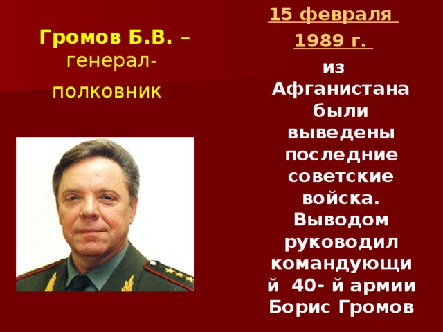 15 февраля 1989 г.  из Афганистана были выведены последние советские войска. Выводом руководил командующий 40- й армии Борис Громов  Громов Б.В. – генерал-полковник  