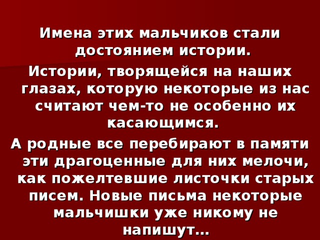  Имена этих мальчиков стали достоянием истории. Истории, творящейся на наших глазах, которую некоторые из нас считают чем-то не особенно их касающимся. А родные все перебирают в памяти эти драгоценные для них мелочи, как пожелтевшие листочки старых писем. Новые письма некоторые мальчишки уже никому не напишут… 