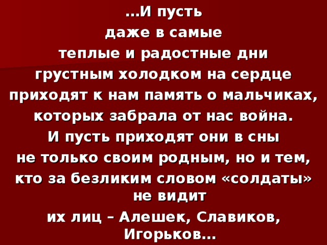 … И пусть даже в самые теплые и радостные дни грустным холодком на сердце приходят к нам память о мальчиках, которых забрала от нас война. И пусть приходят они в сны не только своим родным, но и тем, кто за безликим словом «солдаты» не видит их лиц – Алешек, Славиков, Игорьков… 