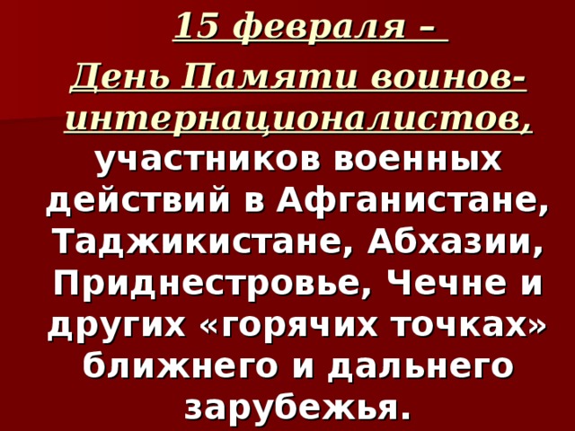  15 февраля – День Памяти воинов-интернационалистов, участников военных действий в Афганистане, Таджикистане, Абхазии, Приднестровье, Чечне и других «горячих точках» ближнего и дальнего зарубежья. 