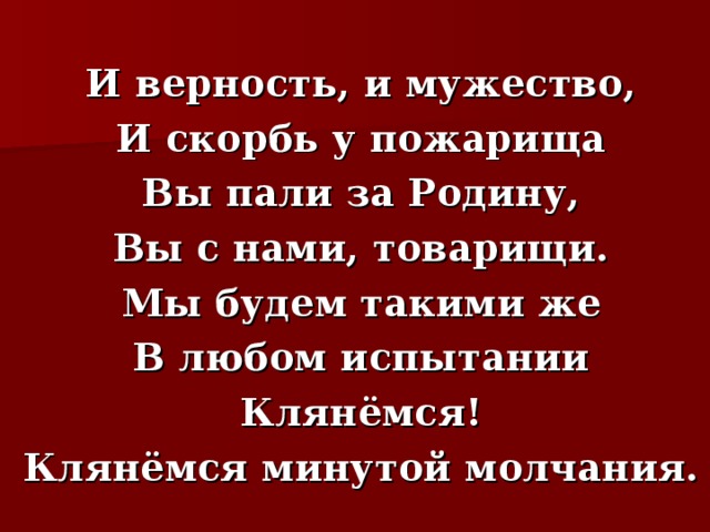   И верность, и мужество,  И скорбь у пожарища  Вы пали за Родину,  Вы с нами, товарищи.  Мы будем такими же  В любом испытании  Клянёмся!  Клянёмся минутой молчания. 