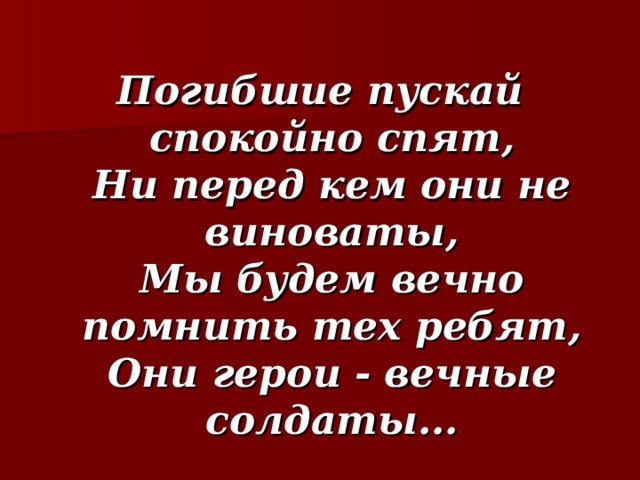  Погибшие пускай спокойно спят,  Ни перед кем они не виноваты,  Мы будем вечно помнить тех ребят,  Они герои - вечные солдаты...  