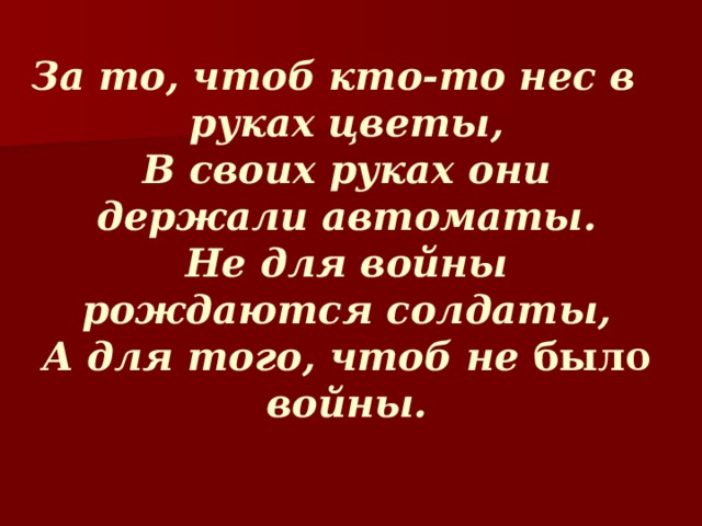  За то, чтоб кто-то нес в руках цветы,  В своих руках они держали автоматы.  Не для войны рождаются солдаты,  А для того, чтоб не было войны.   