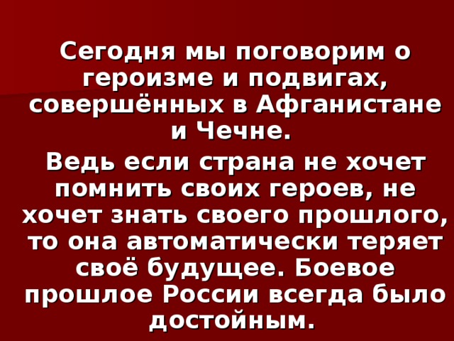 Сегодня мы поговорим о героизме и подвигах, совершённых в Афганистане и Чечне. Ведь если страна не хочет помнить своих героев, не хочет знать своего прошлого, то она автоматически теряет своё будущее. Боевое прошлое России всегда было достойным.  