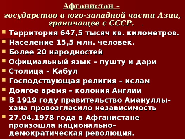 Афганистан –  государство в юго-западной части Азии, граничащее с СССР.   . Территория 647,5 тысяч кв. километров. Население 15,5 млн. человек. Более 20 народностей Официальный язык – пушту и дари Столица – Кабул Господствующая религия – ислам Долгое время – колония Англии В 1919 году правительство Амануллы-хана провозгласило независимость 27.04.1978 года в Афганистане произошла национально-демократическая революция. 