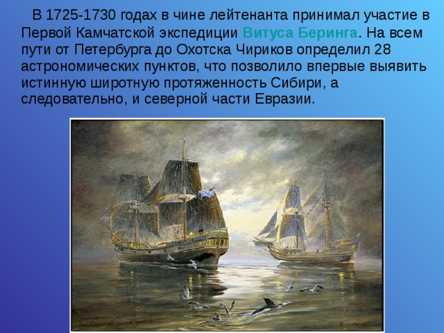  В 1725-1730 годах в чине лейтенанта принимал участие в Первой Камчатской экспедиции Витуса Беринга . На всем пути от Петербурга до Охотска Чириков определил 28 астрономических пунктов, что позволило впервые выявить истинную широтную протяженность Сибири, а следовательно, и северной части Евразии. 