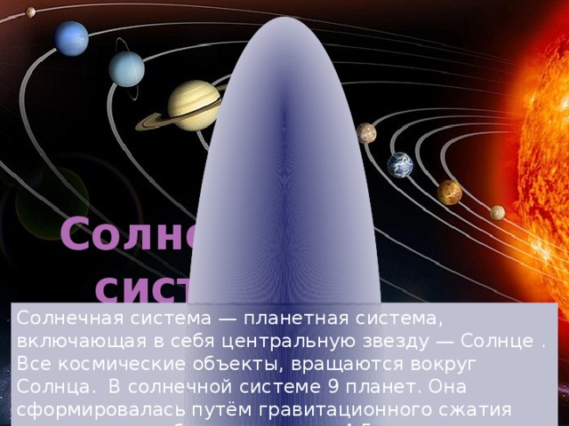 Солнечная система Солнечная система — планетная система, включающая в себя центральную звезду — Солнце . Все космические объекты, вращаются вокруг Солнца. В солнечной системе 9 планет. Она сформировалась путём гравитационного сжатия газопылевого облака примерно 4,5 млрд. лет назад 