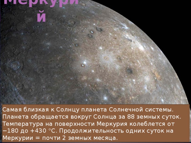 Меркурий Самая близкая к Солнцу планета Солнечной системы. Планета обращается вокруг Солнца за 88 земных суток. Температура на поверхности Меркурия колеблется от −180 до +430 °C. Продолжительность одних суток на Меркурии = почти 2 земных месяца. 