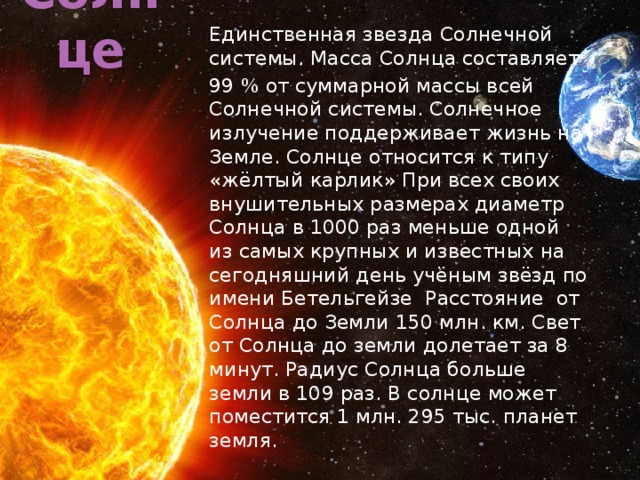 Солнце Единственная звезда Солнечной системы. Масса Солнца составляет 99 % от суммарной массы всей Солнечной системы. Солнечное излучение поддерживает жизнь на Земле. Солнце относится к типу «жёлтый карлик» При всех своих внушительных размерах диаметр Солнца в 1000 раз меньше одной из самых крупных и известных на сегодняшний день учёным звёзд по имени Бетельгейзе Расстояние от Солнца до Земли 150 млн. км. Свет от Солнца до земли долетает за 8 минут. Радиус Солнца больше земли в 109 раз. В солнце может поместится 1 млн. 295 тыс. планет земля. 