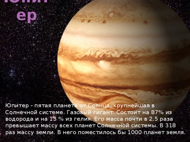 Юпитер Юпитер - пятая планета от Солнца, крупнейшая в Солнечной системе. Газовый гигант. Состоит на 87% из водорода и на 13 % из гелия. Его масса почти в 2,5 раза превышает массу всех планет Солнечной системы. В 318 раз массу земли. В него поместилось бы 1000 планет земля. 