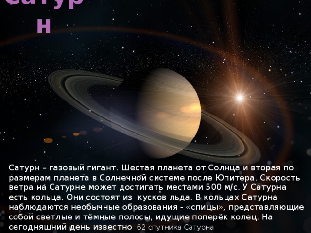 Сатурн Сатурн – газовый гигант. Шестая планета от Солнца и вторая по размерам планета в Солнечной системе после Юпитера. Скорость ветра на Сатурне может достигать местами 500 м/с. У Сатурна есть кольца. Они состоят из кусков льда. В кольцах Сатурна наблюдаются необычные образования - «спицы», представляющие собой светлые и тёмные полосы, идущие поперёк колец. На сегодняшний день известно  62 спутника Сатурна 