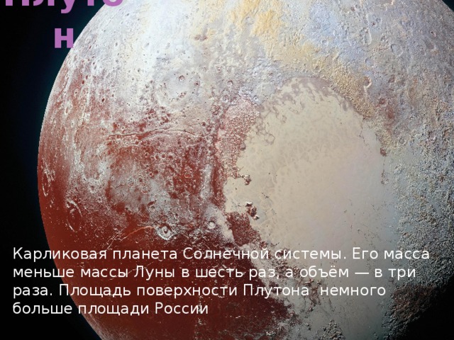 Плутон Карликовая планета Солнечной системы. Его масса меньше массы Луны в шесть раз, а объём — в три раза. Площадь поверхности Плутона немного больше площади России 