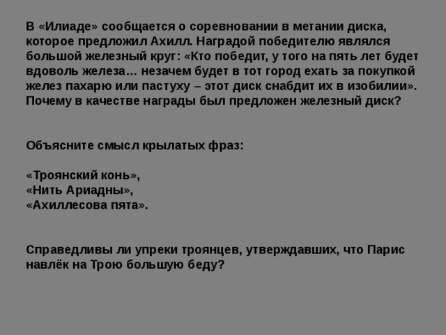 В «Илиаде» сообщается о соревновании в метании диска, которое предложил Ахилл. Наградой победителю являлся большой железный круг: «Кто победит, у того на пять лет будет вдоволь железа… незачем будет в тот город ехать за покупкой желез пахарю или пастуху – этот диск снабдит их в изобилии». Почему в качестве награды был предложен железный диск? Объясните смысл крылатых фраз: «Троянский конь», «Нить Ариадны», «Ахиллесова пята». Справедливы ли упреки троянцев, утверждавших, что Парис навлёк на Трою большую беду? 