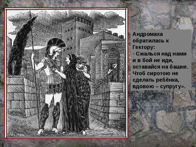 Андромаха обратилась к Гектору:  Сжалься над нами и в бой не иди, оставайся на башне. Чтоб сиротою не сделать ребёнка, вдовою – супругу». 