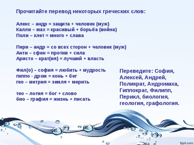 Прочитайте перевод некоторых греческих слов: Алекс – андр = защита + человек (муж) Калли – мах = красивый + борьба (война) Поли – клет = много + слава Пери – андр = со всех сторон + человек (муж) Анти – сфен = против + сила Аристо – крат(ия) = лучший + власть Фил(о) – софия = любить + мудрость гиппо - дром = конь + бег гео – метрия = земля + мерить тео – логия = бог + слово био – графия = жизнь + писать Переведите: София, Алексей, Андрей, Поликрат, Андромаха, Гиппократ, Филипп, Перикл, биология, геология, графология. 