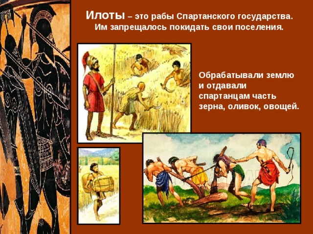 Илоты – это рабы Спартанского государства. Им запрещалось покидать свои поселения. Обрабатывали землю и отдавали спартанцам часть зерна, оливок, овощей. 