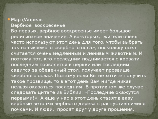 Март/Апрель  Вербное воскресенье  Во-первых, вербное воскресенье имеет большое религиозное значение. А во-вторых, жители очень часто используют этот день для того, чтобы выбрать так называемого «вербного осла», поскольку осел считается очень медленным и ленивым животным. И поэтому тот, кто последним поднимается с кровати, последним появляется в церкви или последним садится за обеденный стол, получает прозвише «вербного осла». Поэтому если Вы не хотите получить такое прозвище, то в этот день Вам нигде никак нельзя оказаться последним! В противном же случае - следовать цитате из Библии: «Последние окажутся первыми!». А ещё у нас в этот день ставят в вазу вербные веточки вербного дерева с распустившимися почками. И люди, просят друг у друга прощения.