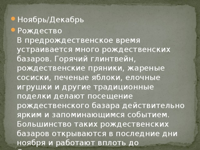 Ноябрь/Декабрь Рождество  В предрождественское время устраивается много рождественских базаров. Горячий глинтвейн, рождественские пряники, жареные сосиски, печеные яблоки, елочные игрушки и другие традиционные поделки делают посещение рождественского базара действительно ярким и запоминающимся событием. Большинство таких рождественских базаров открываются в последние дни ноября и работают вплоть до Сочельника.