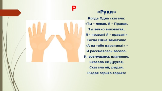 Р «Руки» Когда Одна сказала: «Ты – левая, Я – Правая. Ты вечно виноватая, Я – правая! Я – правая!» Тогда Одна заметила: «А на тебе царапина!» - И рассмеялась весело. И, возмущаясь пламенно, Сказала ей Другая, Сказала ей, рыдая, Рыдая горько-горько: 